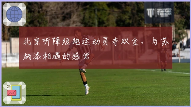 北京听障短跑运动员夺双金，与苏炳添相遇的感觉