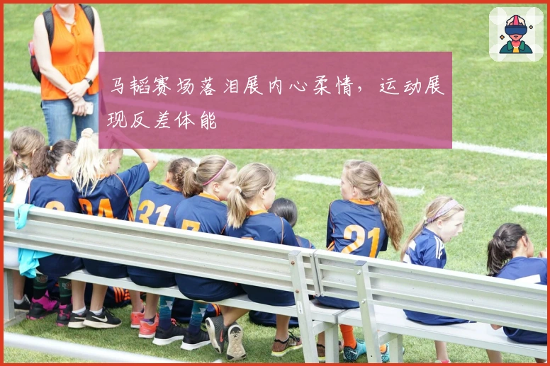 马韬赛场落泪展内心柔情，运动展现反差体能