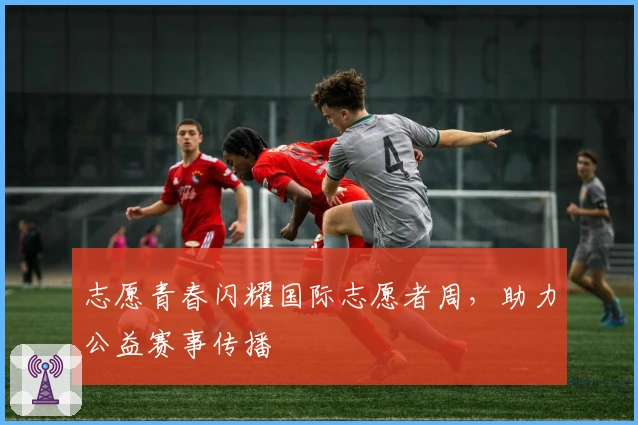 志愿青春闪耀国际志愿者周,助力公益赛事传播