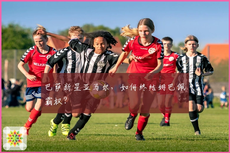 巴萨新星亚马尔，如何终结姆巴佩霸权？