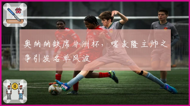 奥纳纳缺席非洲杯，喀麦隆主帅之争引发名单风波