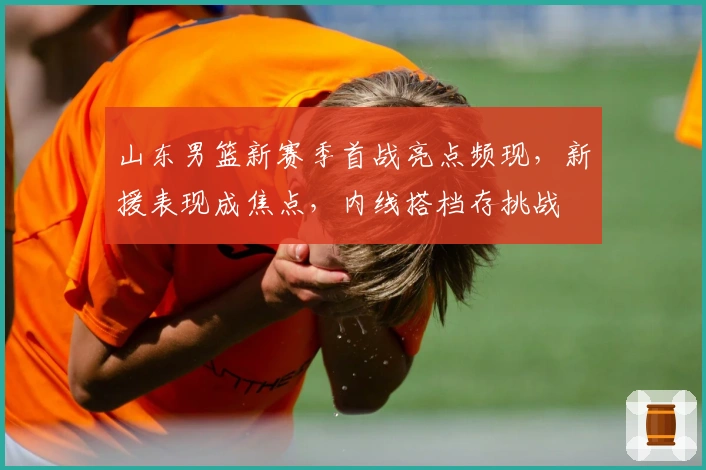 山东男篮新赛季首战亮点频现，新援表现成焦点，内线搭档存挑战