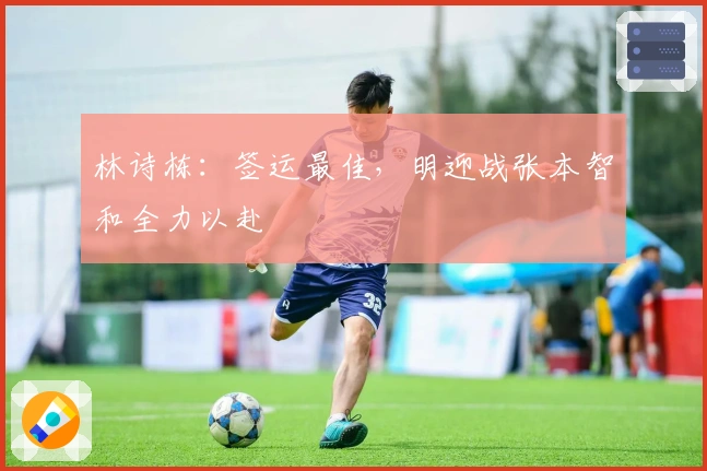 林诗栋:签运最佳,明迎战张本智和全力以赴