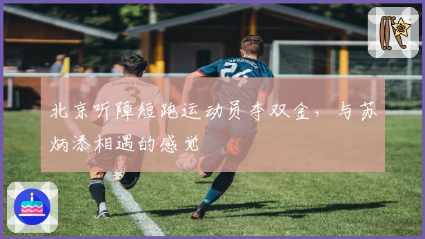 北京听障短跑运动员夺双金,与苏炳添相遇的感觉