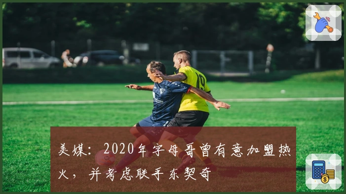 美媒：2020年字母哥曾有意加盟热火，并考虑联手东契奇