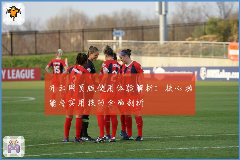 开云网页版使用体验解析：核心功能与实用技巧全面剖析