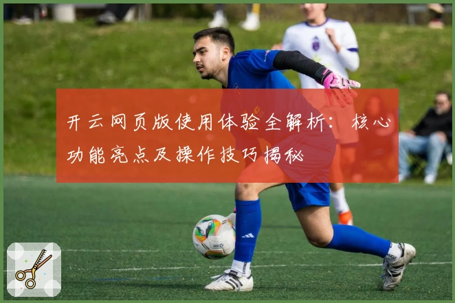 开云网页版使用体验全解析：核心功能亮点及操作技巧揭秘