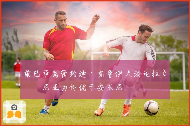 前巴萨高管约迪·克鲁伊夫谈论拉菲尼亚为何优于安东尼