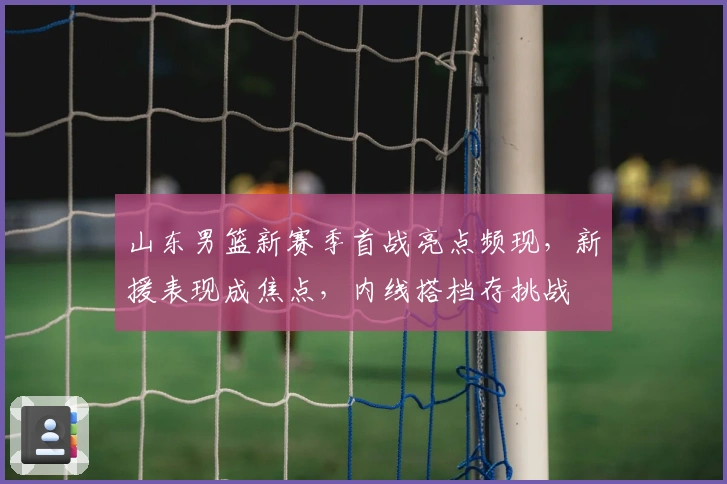 山东男篮新赛季首战亮点频现，新援表现成焦点，内线搭档存挑战